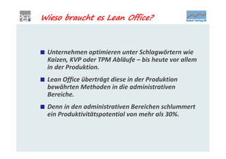 Wieso braucht es Lean Office?



 Unternehmen optimieren unter Schlagwörtern wie
 Kaizen, KVP oder TPM Abläufe – bis heute vor allem
 in der Produktion.
 Lean Office überträgt diese in der Produktion
 bewährten Methoden in die administrativen
 Bereiche.
 Denn in den administrativen Bereichen schlummert
 ein Produktivitätspotential von mehr als 30%.
 