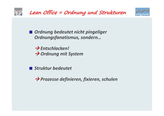 Lean Office = Ordnung und Strukturen


 Ordnung bedeutet nicht pingeliger
 Ordnungsfanatismus, sondern…

  Entschlacken!
  Ordnung mit System

 Struktur bedeutet

  Prozesse definieren, fixieren, schulen
 
