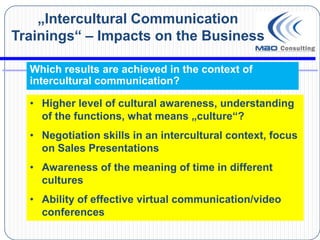 „Intercultural Communication
Trainings“ – Impacts on the Business

  Which results are achieved in the context of
  intercultural communication?

  • Higher level of cultural awareness, understanding
    of the functions, what means „culture“?
  • Negotiation skills in an intercultural context, focus
    on Sales Presentations
  • Awareness of the meaning of time in different
    cultures
  • Ability of effective virtual communication/video
    conferences
 