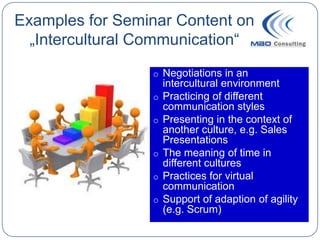 Examples for Seminar Content on
  „Intercultural Communication“
                 o Negotiations in an
                     intercultural environment
                 o   Practicing of different
                     communication styles
                 o   Presenting in the context of
                     another culture, e.g. Sales
                     Presentations
                 o   The meaning of time in
                     different cultures
                 o   Practices for virtual
                     communication
                 o   Support of adaption of agility
                     (e.g. Scrum)
 