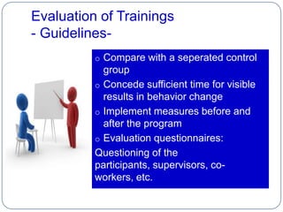 Evaluation of Trainings
- Guidelines-
          o Compare with a seperated control
            group
          o Concede sufficient time for visible
            results in behavior change
          o Implement measures before and
            after the program
          o Evaluation questionnaires:
          Questioning of the
          participants, supervisors, co-
          workers, etc.
 