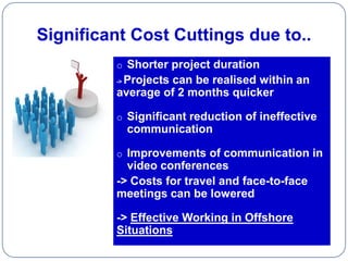 Significant Cost Cuttings due to..
         o Shorter project duration
          Projects can be realised within an
         ->

         average of 2 months quicker

         o Significant reduction of ineffective
              communication

         o Improvements of communication in
           video conferences
         -> Costs for travel and face-to-face
         meetings can be lowered

         -> Effective Working in Offshore
         Situations
 