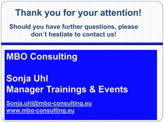 Thank you for your attention!
Should you have further questions, please
      don´t hestiate to contact us!


MBO Consulting

Sonja Uhl
Manager Trainings & Events
Sonja.uhl@mbo-consulting.eu
www.mbo-consulting.eu
 