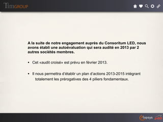 A la suite de notre engagement auprès du Consoritum LED, nous
avons établi une autoévaluation qui sera audité en 2013 par 2
autres sociétés membres.

• Cet «audit croisé» est prévu en février 2013.

• Il nous permettra d’établir un plan d’actions 2013-2015 intégrant
    totalement les prérogatives des 4 piliers fondamentaux.
 
