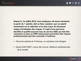 Depuis le 1er juillet 2012, tout employeur, de toute entreprise
(à partir de 1 salarié), doit se faire «assister» par un salarié
notamment sur la rédaction et la mise à jour du document
unique d’évaluation des risques. Il s’agit d’une personne
identifié et qualifié (souvent issu du service QSE) qui doit être
volontaire ou bien un IPRP (intervenant prévention des risques
professionnels) doit être consulté à l’extérieur.

• Parmi les salariés de TimGroup, un volontaire s’est désigné.

• Daniel GUEYSSET a donc été nommé «Référent santé/sécurité»
    de la société.
 