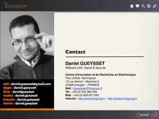 Contact

Daniel GUEYSSET
Référent LED / Santé & Sécurité

Centre d'Innovation et de Recherche en Electronique
Parc d'Ester Technopole
12 rue Gemini - Batiment 3
87068 Limoges – FRANCE
Mail : dgueysset@timgroup.fr
Tel : +33 (0) 555 383 569
Mob : +33 (0) 695 651 095
Internet : http://www.timgroup.fr - http://timbox.timgroup.fr
 