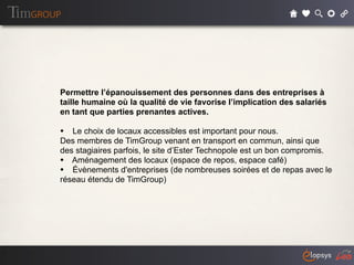 Permettre l’épanouissement des personnes dans des entreprises à
taille humaine où la qualité de vie favorise l’implication des salariés
en tant que parties prenantes actives.

• Le choix de locaux accessibles est important pour nous.
Des membres de TimGroup venant en transport en commun, ainsi que
des stagiaires parfois, le site d’Ester Technopole est un bon compromis.
• Aménagement des locaux (espace de repos, espace café)
• Évènements d'entreprises (de nombreuses soirées et de repas avec le
réseau étendu de TimGroup)
 