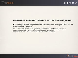 Privilégier les ressources humaines et les compétences régionales.

• TimGroup recrute uniquement des collaborateurs en région Limousin ou
s’installant en Limousin.
• Les fondateurs ne sont que des personnes étant nées ou vivant
actuellement en Limousin (Haute-Vienne, Corrèze).
 