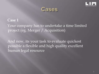 Case 1
Your company has to undertake a time limited
project (eg. Merger / Acquisition)

And now, its your task to evaluate quickest
possible a flexible and high quality excellent
human legal resource




                                                 3
 