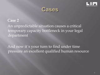 Case 2
An unpredictable situation causes a critical
temporary capacity bottleneck in your legal
department

And now it´s your turn to find under time
pressure an excellent qualified human resource




                                                 4
 