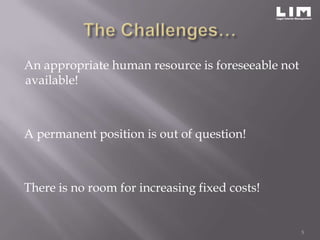 An appropriate human resource is foreseeable not
available!



A permanent position is out of question!



There is no room for increasing fixed costs!


                                                   5
 
