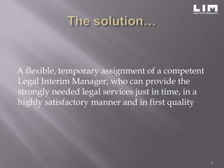 A flexible, temporary assignment of a competent
Legal Interim Manager, who can provide the
strongly needed legal services just in time, in a
highly satisfactory manner and in first quality




                                                    6
 