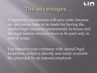 A temporary assignment wíll save costs, because
no provisions have to be made for having the
needed legal resources permanently in-house and
the legal interim resource have to be paid only in
case of usage

You resource your company with special legal
knowhow, which is directly and easily available
like provided by an internal employee


                                                     7
 