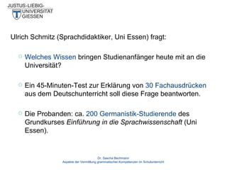Ulrich Schmitz (Sprachdidaktiker, Uni Essen) fragt:


Welches Wissen bringen Studienanfänger heute mit an die
Universität?



Ein 45-Minuten-Test zur Erklärung von 30 Fachausdrücken
aus dem Deutschunterricht soll diese Frage beantworten.



Die Probanden: ca. 200 Germanistik-Studierende des
Grundkurses Einführung in die Sprachwissenschaft (Uni
Essen).

Dr. Sascha Bechmann
Aspekte der Vermittlung grammatischer Kompetenzen im Schulunterricht

 