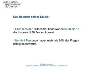 Das Resultat seiner Studie:

Etwa

80% der Teilnehmer beantworten nur 8 bis 12
der insgesamt 30 Fragen korrekt.
Nur

fünf Personen haben mehr als 50% der Fragen
richtig beantwortet.

Dr. Sascha Bechmann
Aspekte der Vermittlung grammatischer Kompetenzen im Schulunterricht

 