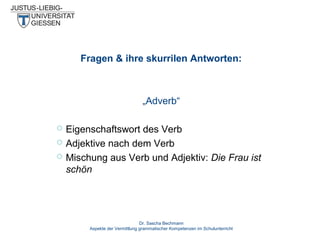 Fragen & ihre skurrilen Antworten:

„Adverb“




Eigenschaftswort des Verb
Adjektive nach dem Verb
Mischung aus Verb und Adjektiv: Die Frau ist
schön

Dr. Sascha Bechmann
Aspekte der Vermittlung grammatischer Kompetenzen im Schulunterricht

 