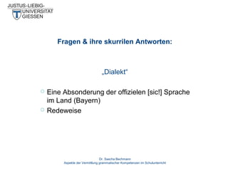 Fragen & ihre skurrilen Antworten:

„Dialekt“



Eine Absonderung der offizielen [sic!] Sprache
im Land (Bayern)
Redeweise

Dr. Sascha Bechmann
Aspekte der Vermittlung grammatischer Kompetenzen im Schulunterricht

 