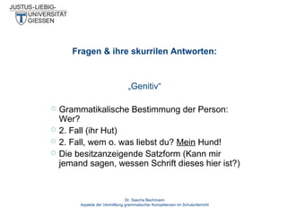 Fragen & ihre skurrilen Antworten:

„Genitiv“





Grammatikalische Bestimmung der Person:
Wer?
2. Fall (ihr Hut)
2. Fall, wem o. was liebst du? Mein Hund!
Die besitzanzeigende Satzform (Kann mir
jemand sagen, wessen Schrift dieses hier ist?)

Dr. Sascha Bechmann
Aspekte der Vermittlung grammatischer Kompetenzen im Schulunterricht

 