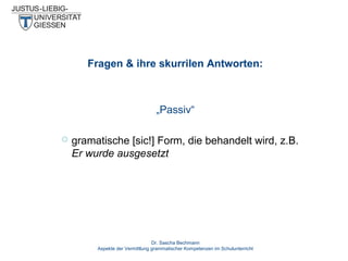 Fragen & ihre skurrilen Antworten:

„Passiv“


gramatische [sic!] Form, die behandelt wird, z.B.
Er wurde ausgesetzt

Dr. Sascha Bechmann
Aspekte der Vermittlung grammatischer Kompetenzen im Schulunterricht

 