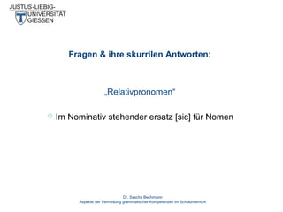 Fragen & ihre skurrilen Antworten:

„Relativpronomen“


Im Nominativ stehender ersatz [sic] für Nomen

Dr. Sascha Bechmann
Aspekte der Vermittlung grammatischer Kompetenzen im Schulunterricht

 