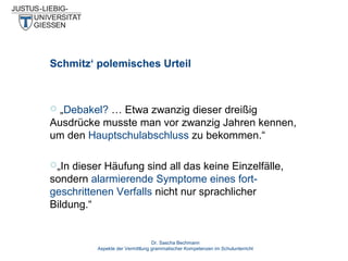 Schmitz‘ polemisches Urteil

„Debakel? … Etwa zwanzig dieser dreißig
Ausdrücke musste man vor zwanzig Jahren kennen,
um den Hauptschulabschluss zu bekommen.“


„In

dieser Häufung sind all das keine Einzelfälle,
sondern alarmierende Symptome eines fortgeschrittenen Verfalls nicht nur sprachlicher
Bildung.“

Dr. Sascha Bechmann
Aspekte der Vermittlung grammatischer Kompetenzen im Schulunterricht

 