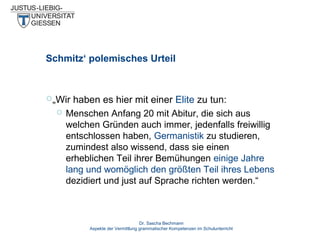 Schmitz‘ polemisches Urteil

„Wir


haben es hier mit einer Elite zu tun:
Menschen Anfang 20 mit Abitur, die sich aus
welchen Gründen auch immer, jedenfalls freiwillig
entschlossen haben, Germanistik zu studieren,
zumindest also wissend, dass sie einen
erheblichen Teil ihrer Bemühungen einige Jahre
lang und womöglich den größten Teil ihres Lebens
dezidiert und just auf Sprache richten werden.“

Dr. Sascha Bechmann
Aspekte der Vermittlung grammatischer Kompetenzen im Schulunterricht

 