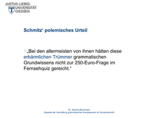 Schmitz‘ polemisches Urteil

„Bei

den allermeisten von ihnen hätten diese
erbärmlichen Trümmer grammatischen
Grundwissens nicht zur 250-Euro-Frage im
Fernsehquiz gereicht.“

Dr. Sascha Bechmann
Aspekte der Vermittlung grammatischer Kompetenzen im Schulunterricht

 