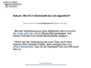 Exkurs: Wie fit in Grammatik bin ich eigentlich?

Bei

der Verbindung aus zwei Adjektiven wird entweder
der erste oder der zweite Bestandteil gesteigert. Auf
keinen Fall darf man beide Bestandteile steigern.
Wenn

bei der Verbindung die zwei Teile noch ihren
eigenen Sinn bewahrt haben, dann steigert man den
ersten Bestandteil. Das ist der häufigste Fall und trifft auch
hier zu.

Dr. Sascha Bechmann
Aspekte der Vermittlung grammatischer Kompetenzen im Schulunterricht

 