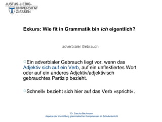 Exkurs: Wie fit in Grammatik bin ich eigentlich?

Ein

adverbialer Gebrauch liegt vor, wenn das
Adjektiv sich auf ein Verb, auf ein unflektiertes Wort
oder auf ein anderes Adjektiv/adjektivisch
gebrauchtes Partizip bezieht.
Schnell«

bezieht sich hier auf das Verb »spricht«.

Dr. Sascha Bechmann
Aspekte der Vermittlung grammatischer Kompetenzen im Schulunterricht

 