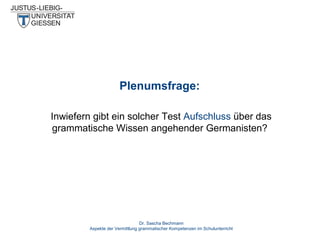 Plenumsfrage:
Inwiefern gibt ein solcher Test Aufschluss über das
grammatische Wissen angehender Germanisten?

Dr. Sascha Bechmann
Aspekte der Vermittlung grammatischer Kompetenzen im Schulunterricht

 