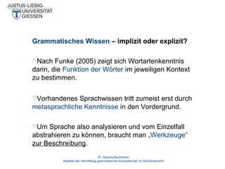 Grammatisches Wissen – implizit oder explizit?
Nach

Funke (2005) zeigt sich Wortartenkenntnis
darin, die Funktion der Wörter im jeweiligen Kontext
zu bestimmen.
Vorhandenes

Sprachwissen tritt zumeist erst durch
metasprachliche Kenntnisse in den Vordergrund.
Um

Sprache also analysieren und vom Einzelfall
abstrahieren zu können, braucht man „Werkzeuge“
zur Beschreibung.
Dr. Sascha Bechmann
Aspekte der Vermittlung grammatischer Kompetenzen im Schulunterricht

 