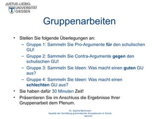 Gruppenarbeiten
•

•
•

Stellen Sie folgende Überlegungen an:
– Gruppe 1: Sammeln Sie Pro-Argumente für den schulischen
GU!
– Gruppe 2: Sammeln Sie Contra-Argumente gegen den
schulischen GU!
– Gruppe 3: Sammeln Sie Ideen: Was macht einen guten GU
aus?
– Gruppe 4: Sammeln Sie Ideen: Was macht einen
schlechten GU aus?
Sie haben dafür 30 Minuten Zeit!
Präsentieren Sie im Anschluss die Ergebnisse Ihrer
Gruppenarbeit dem Plenum.
Dr. Sascha Bechmann
Aspekte der Vermittlung grammatischer Kompetenzen im Schulu
nterricht

 
