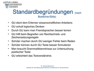 Standardbegründungen (nach
Boettcher/Sitta)
•
•
•
•
•
•
•
•

GU dient dem Erlernen wissenschaftlichen Arbeitens
GU schult logisches Denken
Durch GU kann man Fremdsprachen besser lernen
GU hilft beim Begreifen von Rechtschreib- und
Zeichensetzungsregeln
Schüler machen durch GU weniger Fehler beim Reden
Schüler können durch GU Texte besser formulieren
Man braucht Grammatikkenntnisse zur Untersuchung
poetischer Texte
GU erleichtert das Textverständnis

Dr. Sascha Bechmann
Aspekte der Vermittlung grammatischer Kompetenzen im Schulunterricht

 