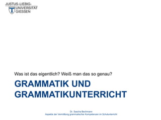 Was ist das eigentlich? Weiß man das so genau?

GRAMMATIK UND
GRAMMATIKUNTERRICHT
Dr. Sascha Bechmann
Aspekte der Vermittlung grammatischer Kompetenzen im Schulunterricht

 