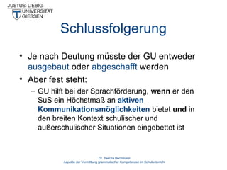 Schlussfolgerung
• Je nach Deutung müsste der GU entweder
ausgebaut oder abgeschafft werden
• Aber fest steht:
– GU hilft bei der Sprachförderung, wenn er den
SuS ein Höchstmaß an aktiven
Kommunikationsmöglichkeiten bietet und in
den breiten Kontext schulischer und
außerschulischer Situationen eingebettet ist

Dr. Sascha Bechmann
Aspekte der Vermittlung grammatischer Kompetenzen im Schulunterricht

 
