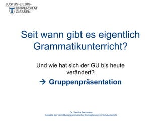Seit wann gibt es eigentlich
Grammatikunterricht?
Und wie hat sich der GU bis heute
verändert?

 Gruppenpräsentation

Dr. Sascha Bechmann
Aspekte der Vermittlung grammatischer Kompetenzen im Schulunterricht

 