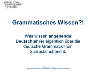 Grammatisches Wissen?!
Was wissen angehende
Deutschlehrer eigentlich über die
deutsche Grammatik? Ein
Schreckensbericht.

Dr. Sascha Bechmann
Aspekte der Vermittlung grammatischer Kompetenzen im Schulunterricht

 