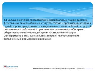 PARITÄTISCHE SOZIALPSYCHIATRisches Zentrum München gGmbH I Teutoburger Straße 8 I 81543 München I www.spzmuc.de
2.4 Большое значение придается так же региональным планам действий
федеральных земель, общин, институтов, союзов и организаций, которые с
одной стороны придерживаются национального плана действий, а с другой
стороны своим собственным практическим опытом могут обострить
общественно-политические дискуссии касательно интеграции.
Одновременно с этим данные планы действий являются важным
дополнением в формировании сознания.
 
