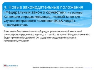 3. Новые законодательные положения
PARITÄTISCHE SOZIALPSYCHIATRisches Zentrum München gGmbH I Teutoburger Straße 8 I 81543 München I www.spzmuc.de
«Федеральный закон о соучастии» на основе
Конвенции о правах инвалидов - главный закон для
улучшения правового положения ВСЕХ людей с
инвалидностью.
Этот закон был окончательно обсужден уполномоченной комиссией
министерства труда и соцзащиты, 30 11 2016, 2 12 принят Бундестагом и 16 12
будет принят в Бундесрате. Он содержит следующие правовые
изменения/улучшения
 