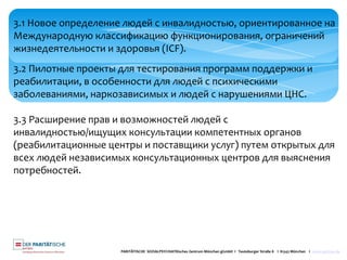 PARITÄTISCHE SOZIALPSYCHIATRisches Zentrum München gGmbH I Teutoburger Straße 8 I 81543 München I www.spzmuc.de
3.1 Новое определение людей с инвалидностью, ориентированное на
Международную классификацию функционирования, ограничений
жизнедеятельности и здоровья (ICF).
3.2 Пилотные проекты для тестирования программ поддержки и
реабилитации, в особенности для людей с психическими
заболеваниями, наркозависимых и людей с нарушениями ЦНС.
3.3 Расширение прав и возможностей людей с
инвалидностью/ищущих консультации компетентных органов
(реабилитационные центры и поставщики услуг) путем открытых для
всех людей независимых консультационных центров для выяснения
потребностей.
 