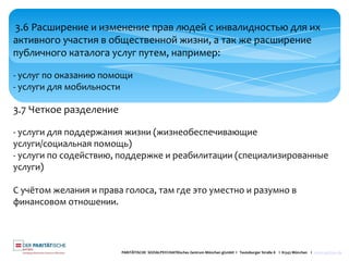 PARITÄTISCHE SOZIALPSYCHIATRisches Zentrum München gGmbH I Teutoburger Straße 8 I 81543 München I www.spzmuc.de
3.6 Расширение и изменение прав людей с инвалидностью для их
активного участия в общественной жизни, а так же расширение
публичного каталога услуг путем, например:
- услуг по оказанию помощи
- услуги для мобильности
3.7 Четкое разделение
- услуги для поддержания жизни (жизнеобеспечивающие
услуги/социальная помощь)
- услуги по содействию, поддержке и реабилитации (специализированные
услуги)
С учётом желания и права голоса, там где это уместно и разумно в
финансовом отношении.
 