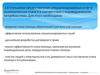 PARITÄTISCHE SOZIALPSYCHIATRisches Zentrum München gGmbH I Teutoburger Straße 8 I 81543 München I www.spzmuc.de
3.8 Улучшение предоставления специализированных услуг в
экономическом плане и в соответствии с индивидуальными
потребностями. Для этого необходимо:
- введение плана помощи, обязательного для всех участвующих
- эффективное использование специализированных служб
- дальнейшая разработка договорного права
- анализ эффективности плана помощи, принимая во внимание
индивидуальные цели, определенные планом помощи
- участие людей с инвалидностью и их доверенных лиц в составлении плана
помощи и его реализации.
 