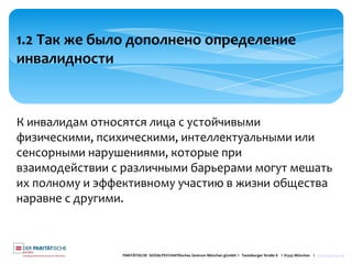 PARITÄTISCHE SOZIALPSYCHIATRisches Zentrum München gGmbH I Teutoburger Straße 8 I 81543 München I www.spzmuc.de
1.2 Так же было дополнено определение
инвалидности
К инвалидам относятся лица с устойчивыми
физическими, психическими, интеллектуальными или
сенсорными нарушениями, которые при
взаимодействии с различными барьерами могут мешать
их полному и эффективному участию в жизни общества
наравне с другими.
 