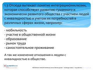 PARITÄTISCHE SOZIALPSYCHIATRisches Zentrum München gGmbH I Teutoburger Straße 8 I 81543 München I www.spzmuc.de
1.3 Отсюда вытекает понятие интеграции/инклюзии,
которая способствует развитию гуманного и
экономически развитого общества с участием людей
с инвалидностью и учетом их потребностей в
различных сферах жизни, например:
- мобильность
- участие в общественной жизни
- образование
- рынок труда
- самостоятельное проживание
А так же изменение отношения к людям с
инвалидностью в обществе.
 