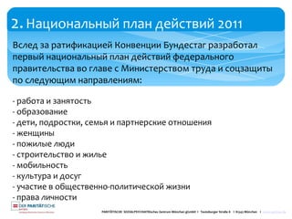 2.Национальный план действий 2011
PARITÄTISCHE SOZIALPSYCHIATRisches Zentrum München gGmbH I Teutoburger Straße 8 I 81543 München I www.spzmuc.de
Вслед за ратификацией Конвенции Бундестаг разработал
первый национальный план действий федерального
правительства во главе с Министерством труда и соцзащиты
по следующим направлениям:
- работа и занятость
- образование
- дети, подростки, семья и партнерские отношения
- женщины
- пожилые люди
- строительство и жилье
- мобильность
- культура и досуг
- участие в общественно-политической жизни
- права личности
 