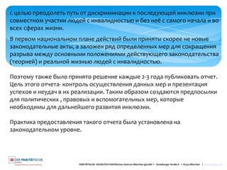PARITÄTISCHE SOZIALPSYCHIATRisches Zentrum München gGmbH I Teutoburger Straße 8 I 81543 München I www.spzmuc.de
с целью преодолеть путь от дискриминации к последующей инклюзии при
совместном участии людей с инвалидностью и без неё с самого начала и во
всех сферах жизни.
В первом национальном плане действий были приняты скорее не новые
законодательные акты, а заложен ряд определенных мер для сокращения
разрыва между основными положениями действующего законодательства
(теорией) и реальной жизнью людей с инвалидностью.
Поэтому также было принято решение каждые 2-3 года публиковать отчет.
Цель этого отчета- контроль осуществления данных мер и презентация
успехов и неудач в их реализации. Таким образом создаются предпосылки
для политических , правовых и вспомогательных мер, которые
необходимы для дальнейшего развития инклюзии.
Практика предоставления такого отчета была установлена на
законодательном уровне.
 