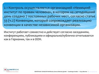 PARITÄTISCHE SOZIALPSYCHIATRisches Zentrum München gGmbH I Teutoburger Straße 8 I 81543 München I www.spzmuc.de
2.1 Контроль осуществляется организацией «Немецкий
институт по правам человека», в котором на сегодняшний
день создано 7 постоянных рабочих мест, согласно статье
33 (ч.2) Конвенции, который сопровождает реализацию
конвенции в качестве независимой организации.
Институт работает совместно и действует согласно заседаниям,
конференциям, публикациям и официально/публично отчитывается
как в Германии, так и в ООН.
 