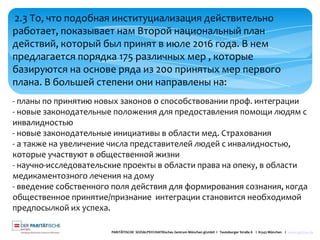 PARITÄTISCHE SOZIALPSYCHIATRisches Zentrum München gGmbH I Teutoburger Straße 8 I 81543 München I www.spzmuc.de
2.3 То, что подобная институциализация действительно
работает, показывает нам Второй национальный план
действий, который был принят в июле 2016 года. В нем
предлагается порядка 175 различных мер , которые
базируются на основе ряда из 200 принятых мер первого
плана. В большей степени они направлены на:
- планы по принятию новых законов о способствовании проф. интеграции
- новые законодательные положения для предоставления помощи людям с
инвалидностью
- новые законодательные инициативы в области мед. Страхования
- а также на увеличение числа представителей людей с инвалидностью,
которые участвуют в общественной жизни
- научно-исследовательские проекты в области права на опеку, в области
медикаментозного лечения на дому
- введение собственного поля действия для формирования сознания, когда
общественное принятие/признание интеграции становится необходимой
предпосылкой их успеха.
 