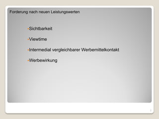 Forderung nach neuen Leistungswerten



         Sichtbarkeit


         Viewtime


         Intermedial   vergleichbarer Werbemittelkontakt

         Werbewirkung




                                                            2
 
