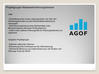 Projektgruppe Werbewahrnehmungschance

 Ziele

 Entwicklung  eines neuen Leistungswertes, der über den
 Werbeträgerkontakt und die Werbemittelkontaktchance
 hinausgeht
 Wahrnehmungschance eines Werbemittels unter
 Berücksichtigung relevanter Einflussfaktoren.
 Liefern einer weiteren Planungshilfe für Werbungtreibende und
 Agenturen


 Aufgaben Projektgruppe

 Definition
           relevanter Faktoren
 Erforschung ihres Einflusses auf die Wahrnehmung
 Technische Messung und Implementierung in die Studien und
 Planungs-Tools der AGOF




                                                                  26
 